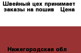 Швейный цех принимает заказы на пошив › Цена ­ 1 - Нижегородская обл., Нижний Новгород г. Бизнес » Услуги   . Нижегородская обл.,Нижний Новгород г.